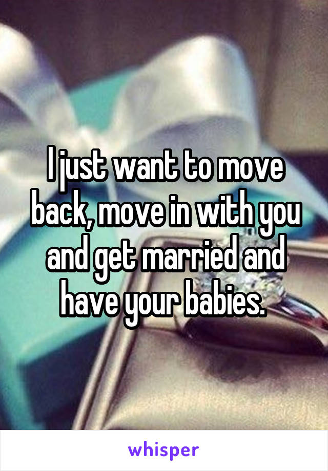 I just want to move back, move in with you and get married and have your babies. 