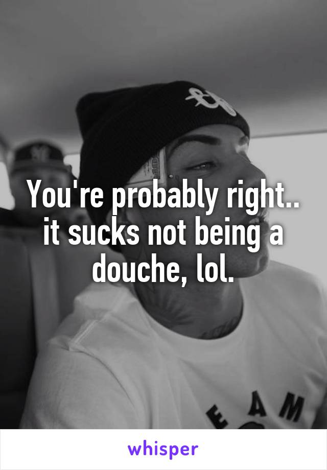 You're probably right.. it sucks not being a douche, lol.