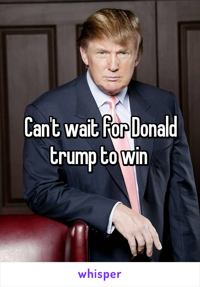 Can't wait for Donald trump to win 