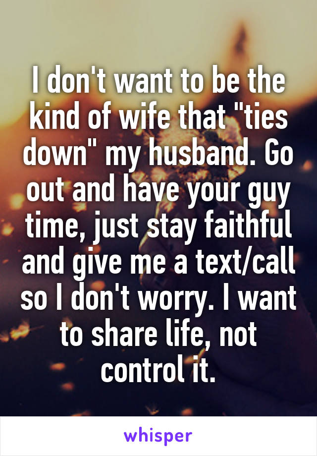 I don't want to be the kind of wife that "ties down" my husband. Go out and have your guy time, just stay faithful and give me a text/call so I don't worry. I want to share life, not control it.