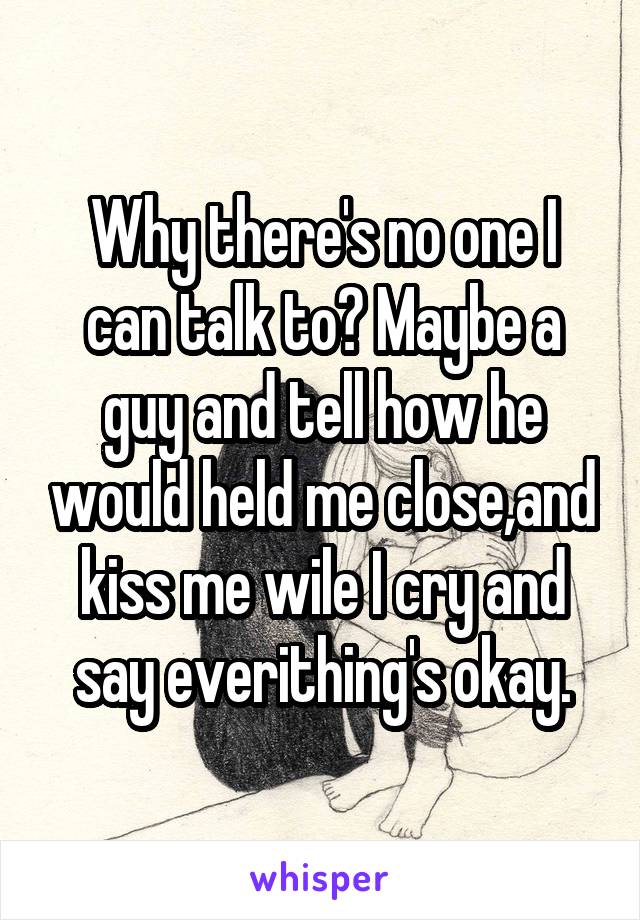 Why there's no one I can talk to? Maybe a guy and tell how he would held me close,and kiss me wile I cry and say everithing's okay.