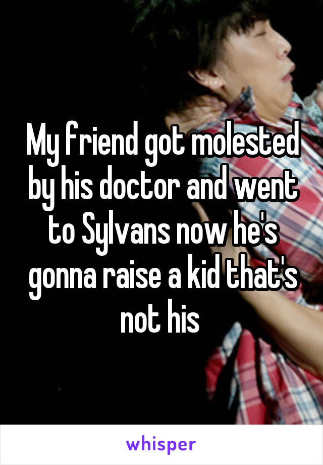 My friend got molested by his doctor and went to Sylvans now he's gonna raise a kid that's not his 