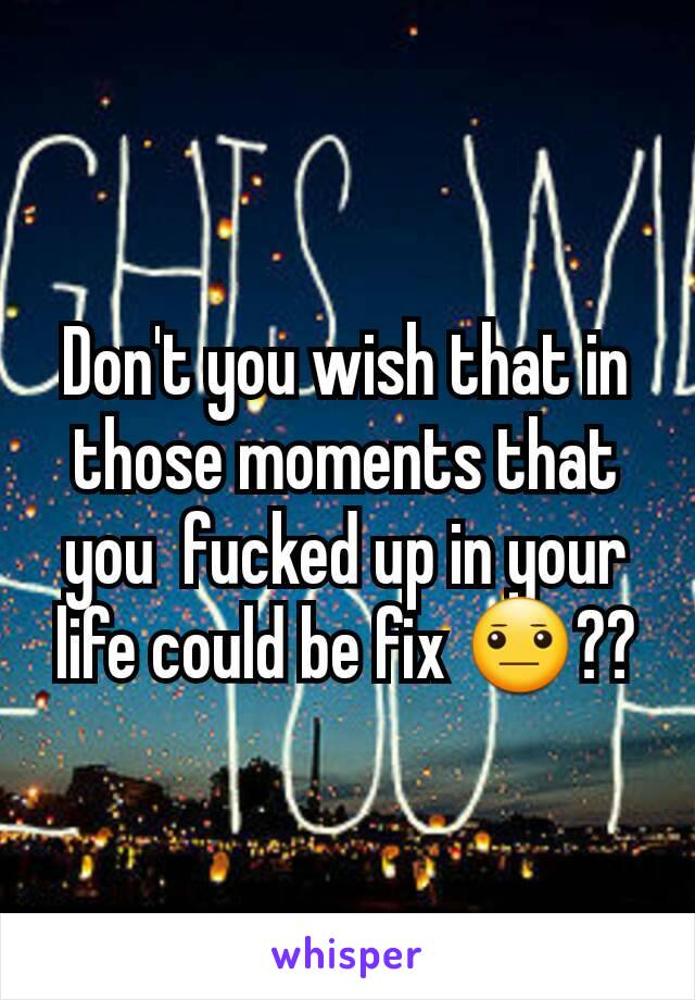 Don't you wish that in those moments that you  fucked up in your life could be fix 😐??