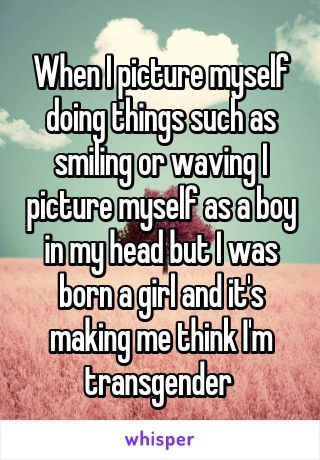 When I picture myself doing things such as smiling or waving I picture myself as a boy in my head but I was born a girl and it's making me think I'm transgender 