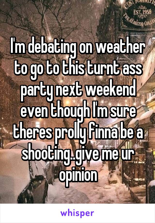 I'm debating on weather to go to this turnt ass party next weekend even though I'm sure theres prolly finna be a shooting..give me ur opinion