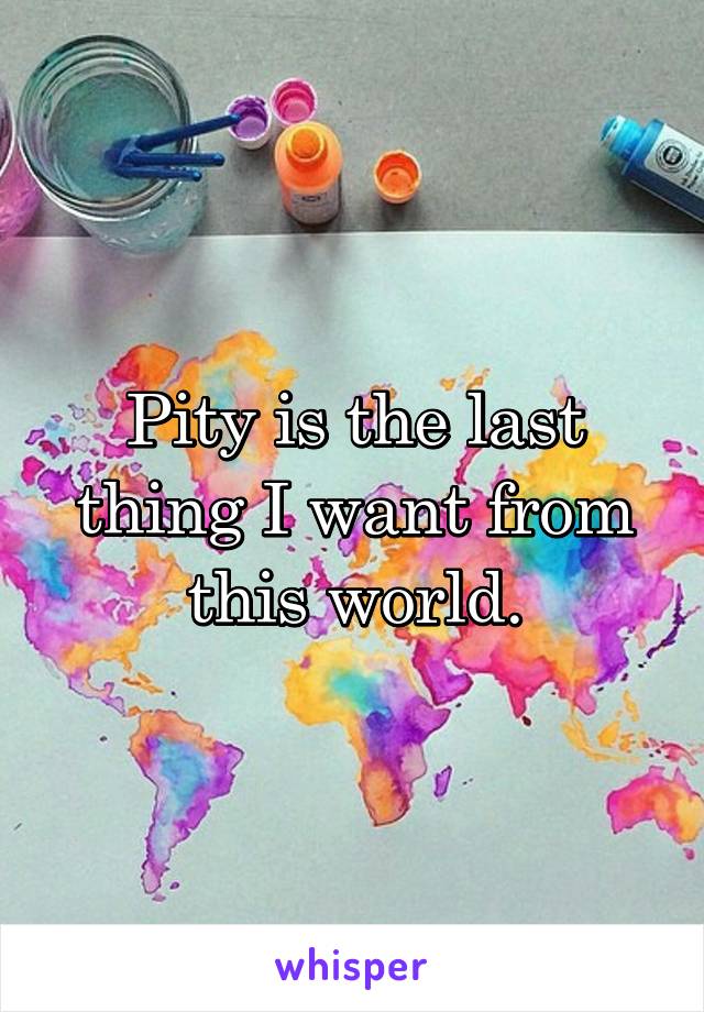 Pity is the last thing I want from this world.