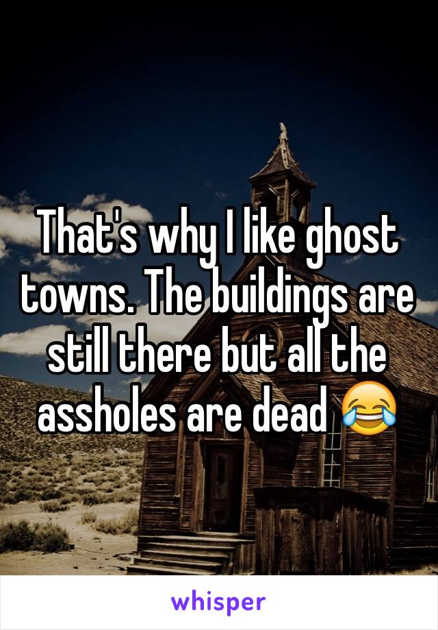 That's why I like ghost towns. The buildings are still there but all the assholes are dead 😂