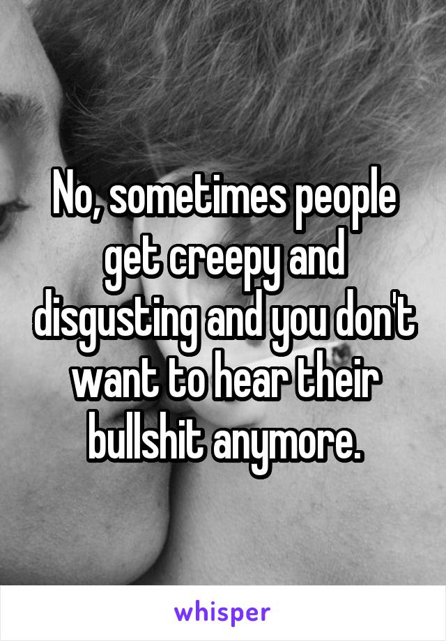 No, sometimes people get creepy and disgusting and you don't want to hear their bullshit anymore.