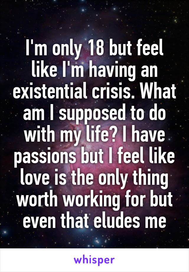 I'm only 18 but feel like I'm having an existential crisis. What am I supposed to do with my life? I have passions but I feel like love is the only thing worth working for but even that eludes me