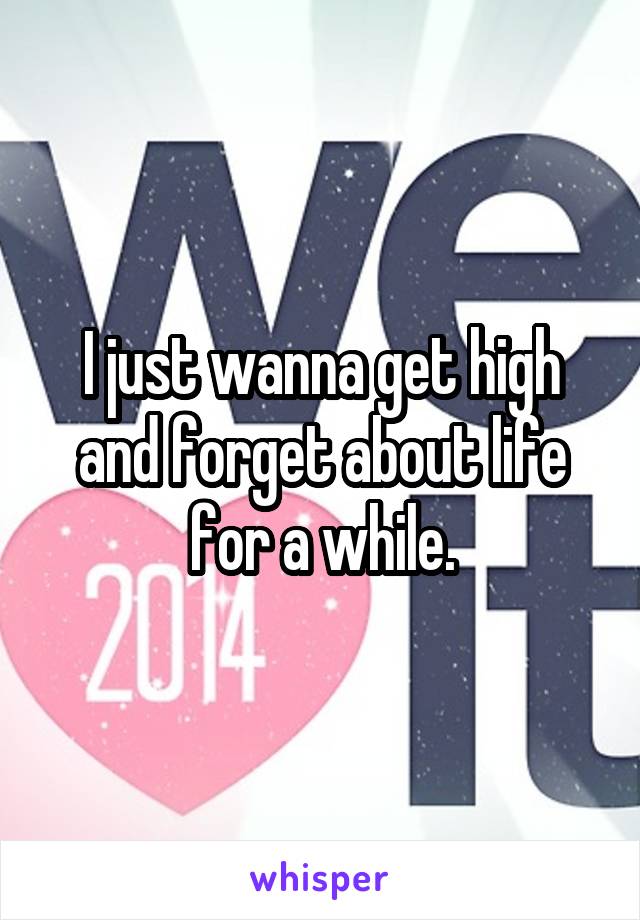 I just wanna get high and forget about life for a while.