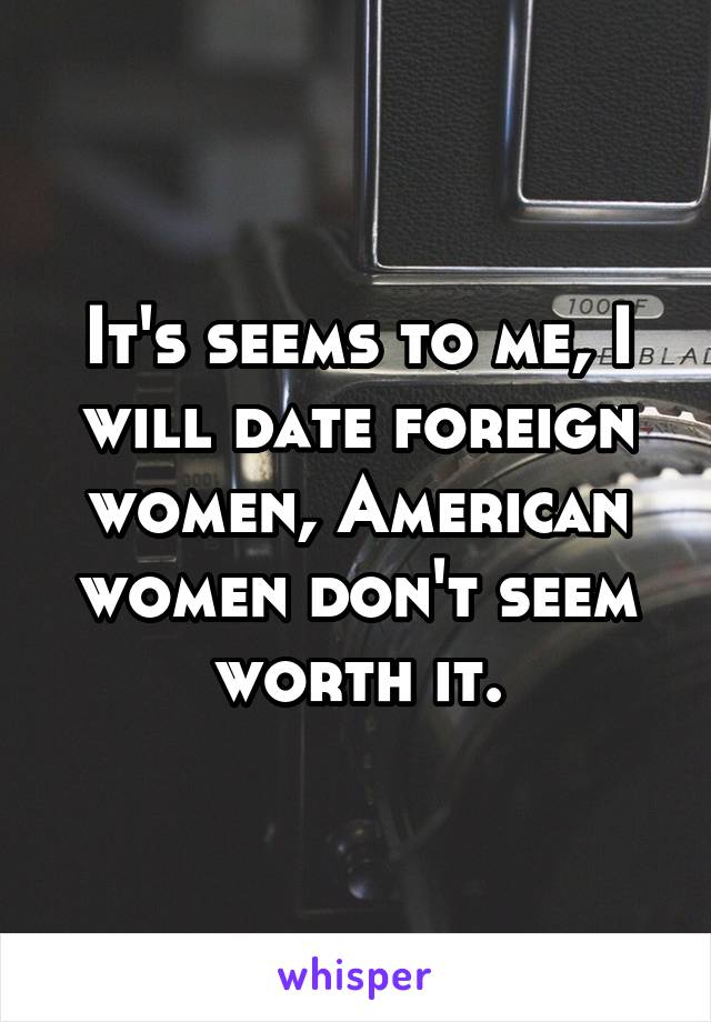 It's seems to me, I will date foreign women, American women don't seem worth it.