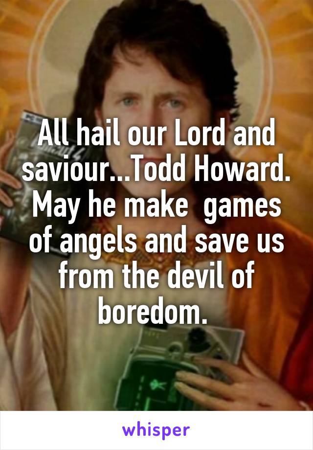 All hail our Lord and saviour...Todd Howard. May he make  games of angels and save us from the devil of boredom. 