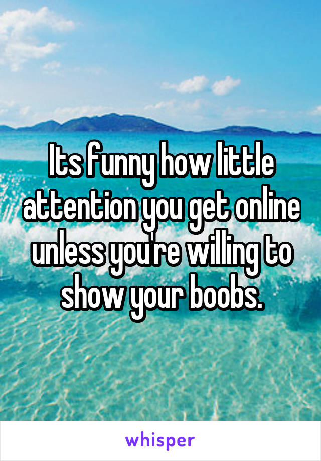 Its funny how little attention you get online unless you're willing to show your boobs.