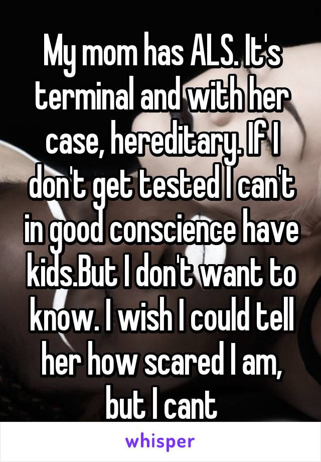 My mom has ALS. It's terminal and with her case, hereditary. If I don't get tested I can't in good conscience have kids.But I don't want to know. I wish I could tell her how scared I am, but I cant