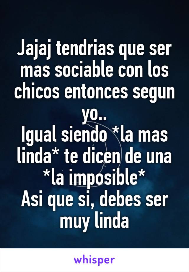 Jajaj tendrias que ser mas sociable con los chicos entonces segun yo..
Igual siendo *la mas linda* te dicen de una *la imposible*
Asi que si, debes ser muy linda