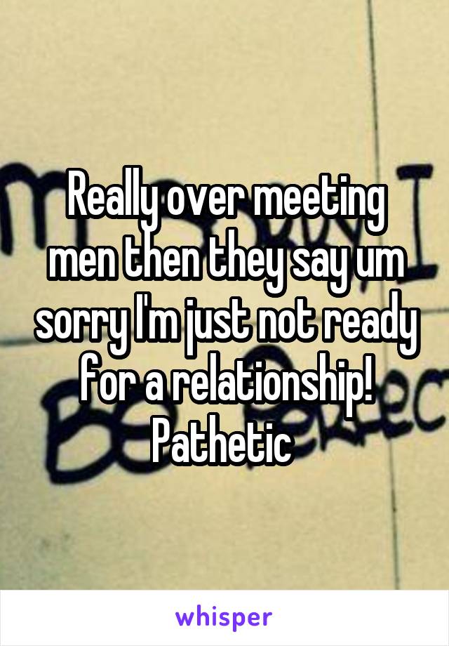 Really over meeting men then they say um sorry I'm just not ready for a relationship!
Pathetic 