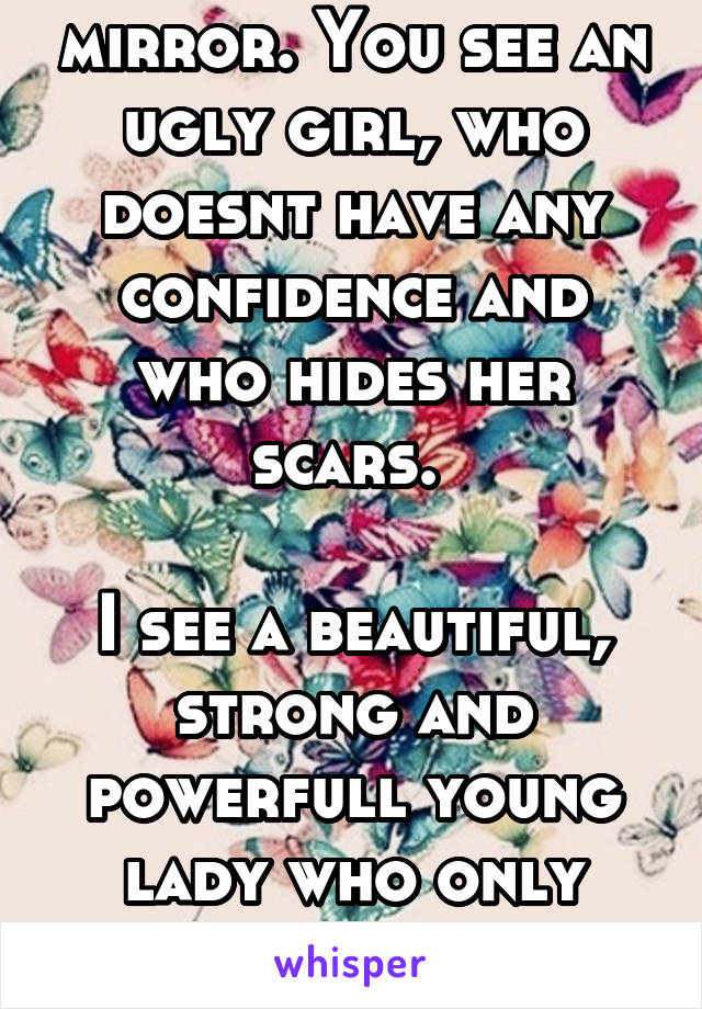 Look in the mirror. You see an ugly girl, who doesnt have any confidence and who hides her scars. 

I see a beautiful, strong and powerfull young lady who only needs to morph into a butterfly