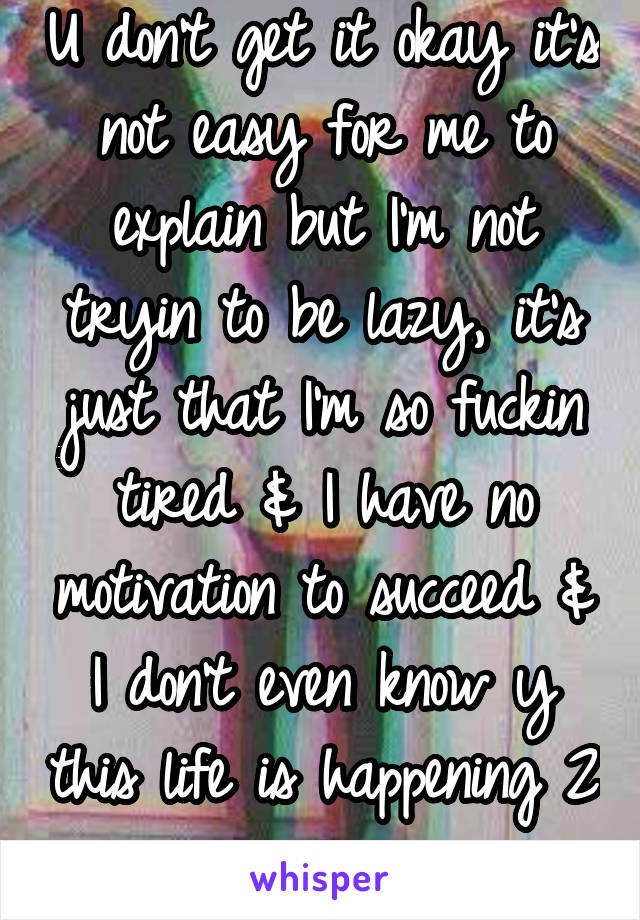 U don't get it okay it's not easy for me to explain but I'm not tryin to be lazy, it's just that I'm so fuckin tired & I have no motivation to succeed & I don't even know y this life is happening 2 me