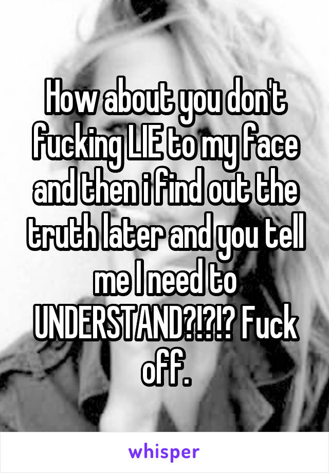 How about you don't fucking LIE to my face and then i find out the truth later and you tell me I need to UNDERSTAND?!?!? Fuck off.