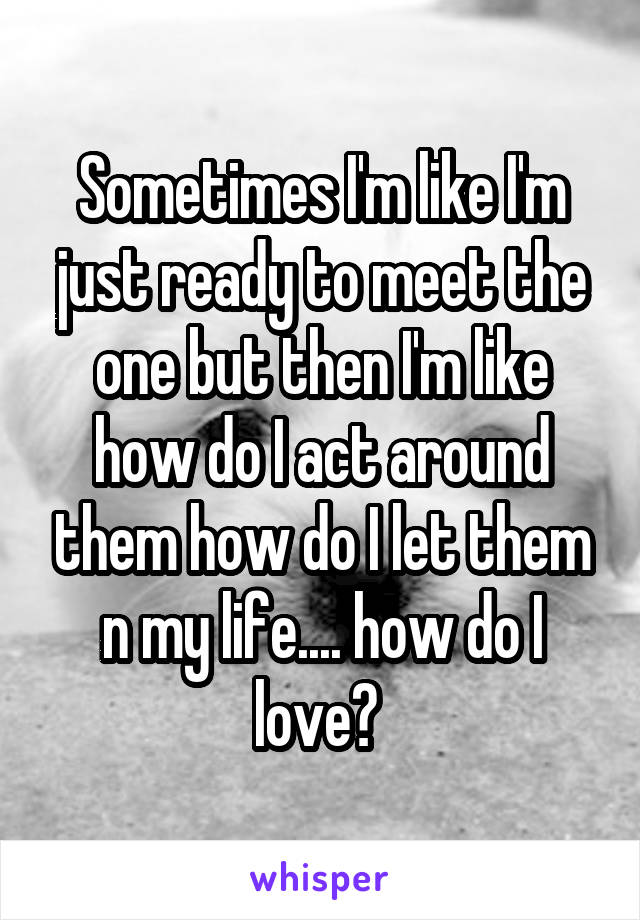 Sometimes I'm like I'm just ready to meet the one but then I'm like how do I act around them how do I let them n my life.... how do I love? 