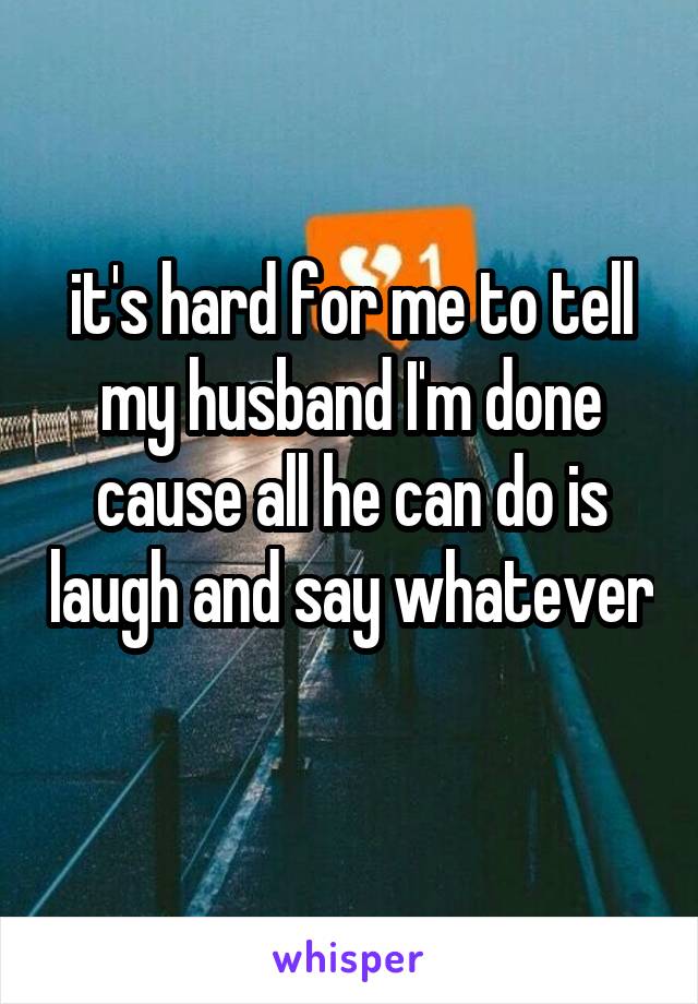 it's hard for me to tell my husband I'm done cause all he can do is laugh and say whatever 