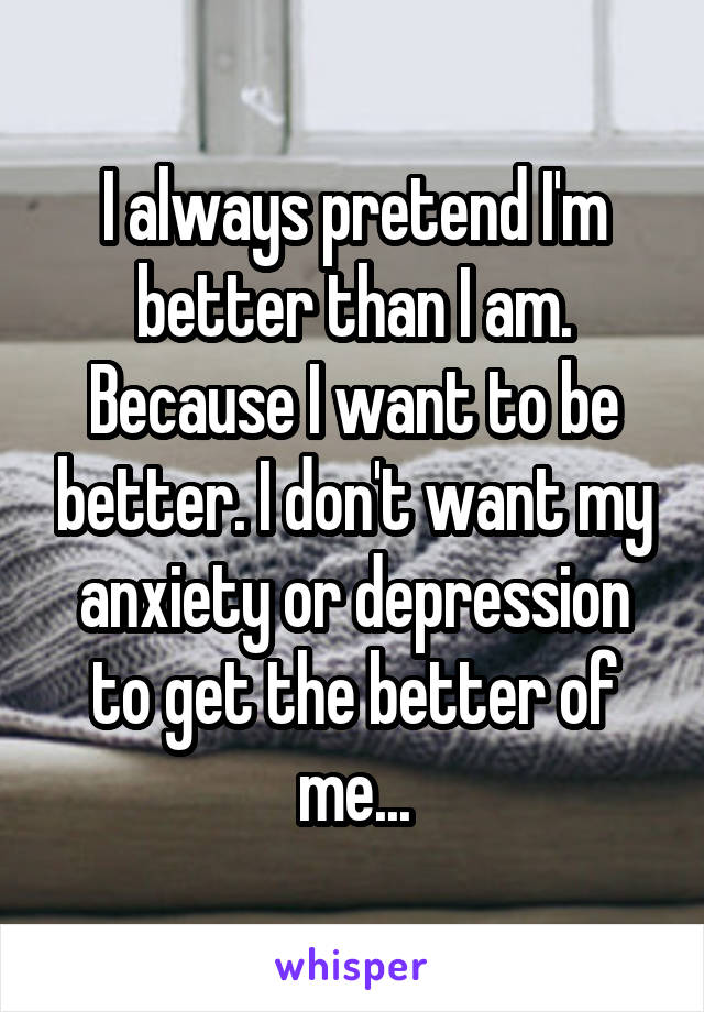 I always pretend I'm better than I am. Because I want to be better. I don't want my anxiety or depression to get the better of me...