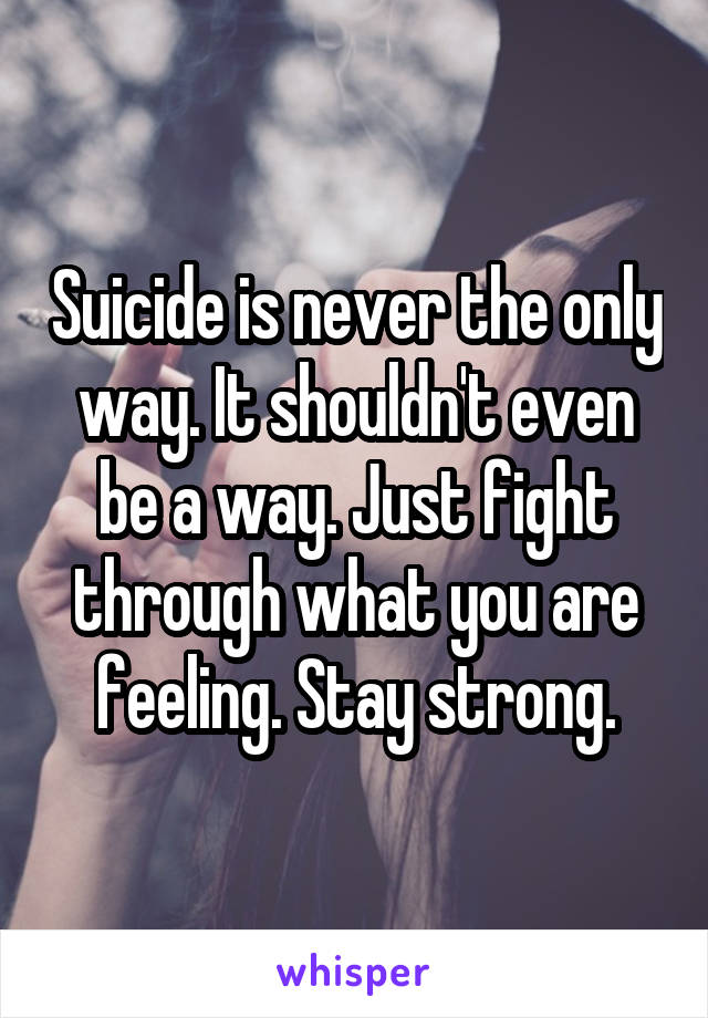 Suicide is never the only way. It shouldn't even be a way. Just fight through what you are feeling. Stay strong.