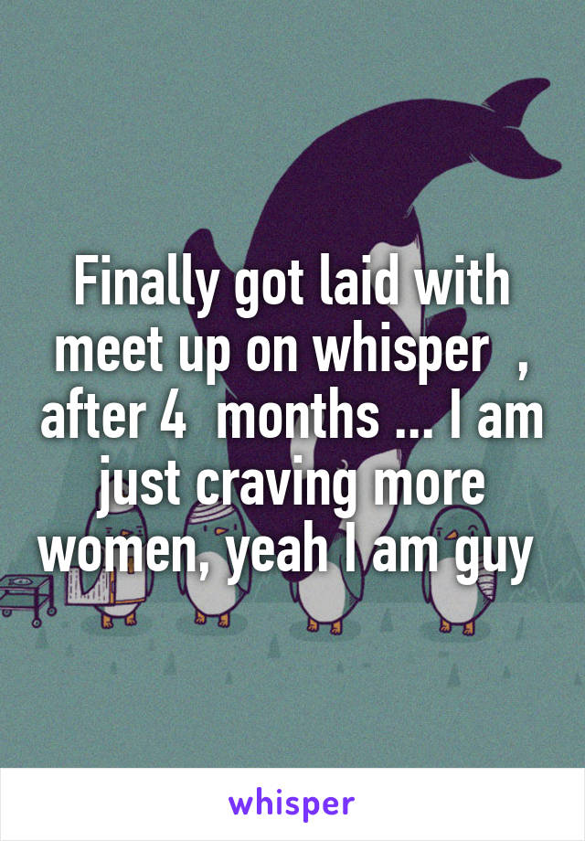 Finally got laid with meet up on whisper  , after 4  months ... I am just craving more women, yeah I am guy 