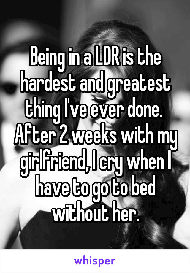 Being in a LDR is the hardest and greatest thing I've ever done.  After 2 weeks with my girlfriend, I cry when I have to go to bed without her.