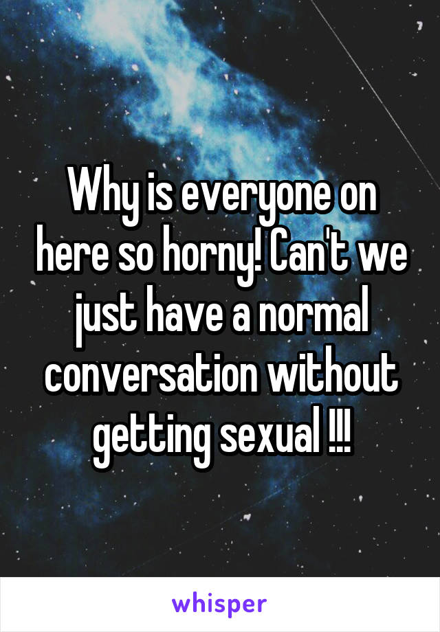 Why is everyone on here so horny! Can't we just have a normal conversation without getting sexual !!!