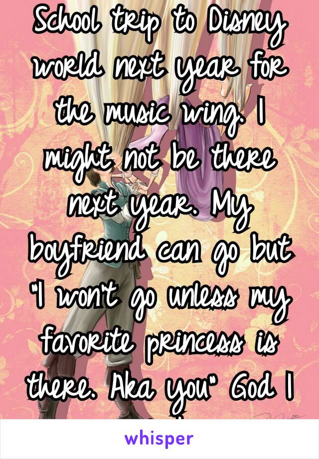 School trip to Disney world next year for the music wing. I might not be there next year. My boyfriend can go but "I won't go unless my favorite princess is there. Aka you" God I am so lucky ❤