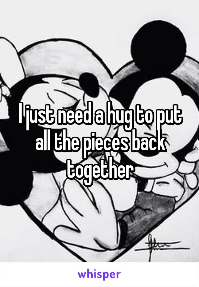 I just need a hug to put all the pieces back together