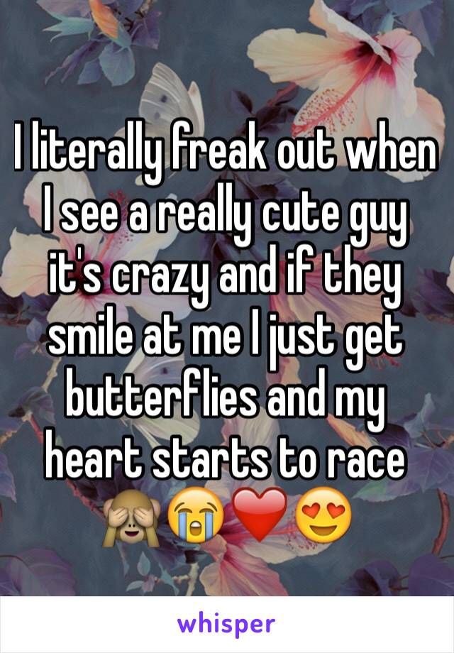 I literally freak out when I see a really cute guy it's crazy and if they smile at me I just get butterflies and my heart starts to race 🙈😭❤️😍