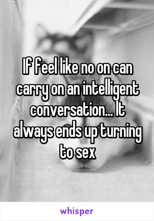 If feel like no on can carry on an intelligent conversation... It always ends up turning to sex