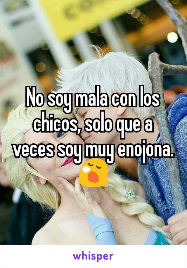 No soy mala con los chicos, solo que a veces soy muy enojona. 😪