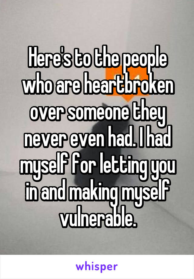 Here's to the people who are heartbroken over someone they never even had. I had myself for letting you in and making myself vulnerable.