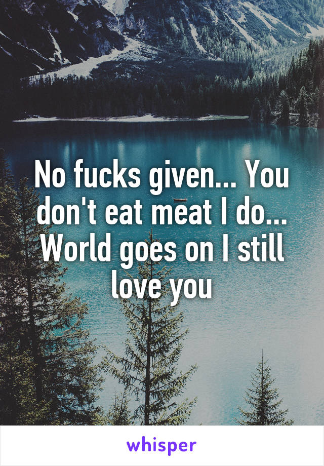 No fucks given... You don't eat meat I do... World goes on I still love you