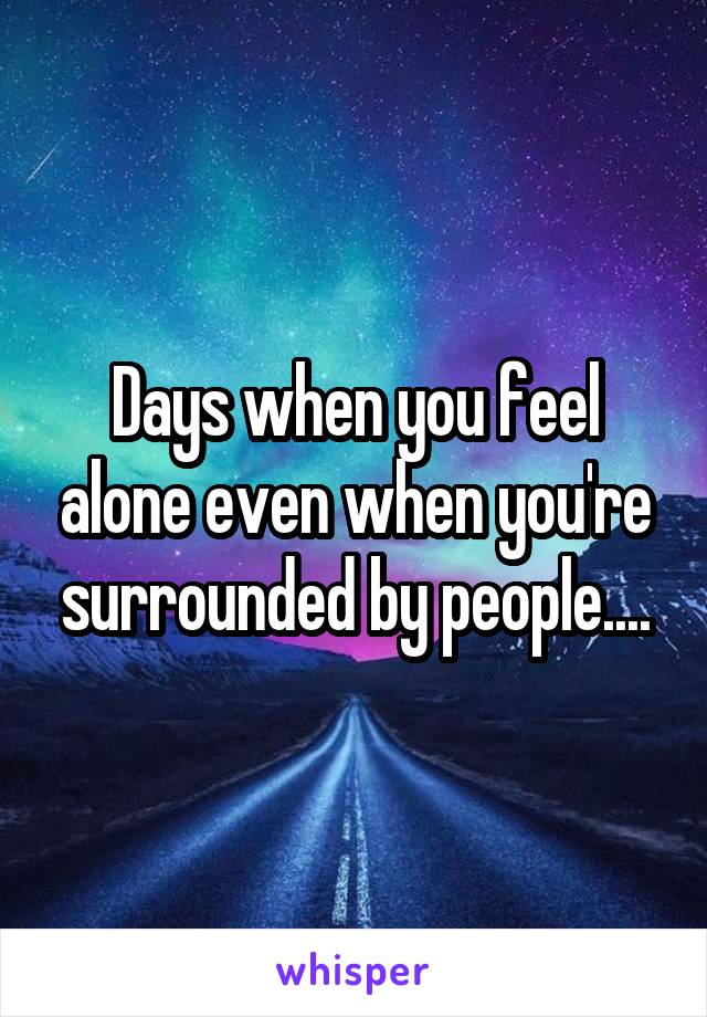 Days when you feel alone even when you're surrounded by people....