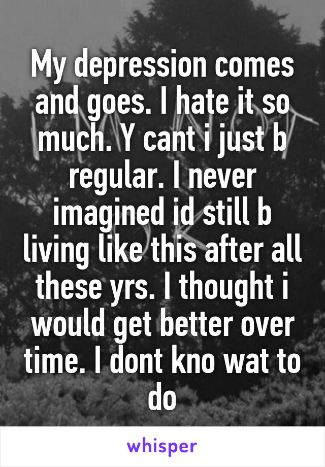 My depression comes and goes. I hate it so much. Y cant i just b regular. I never imagined id still b living like this after all these yrs. I thought i would get better over time. I dont kno wat to do