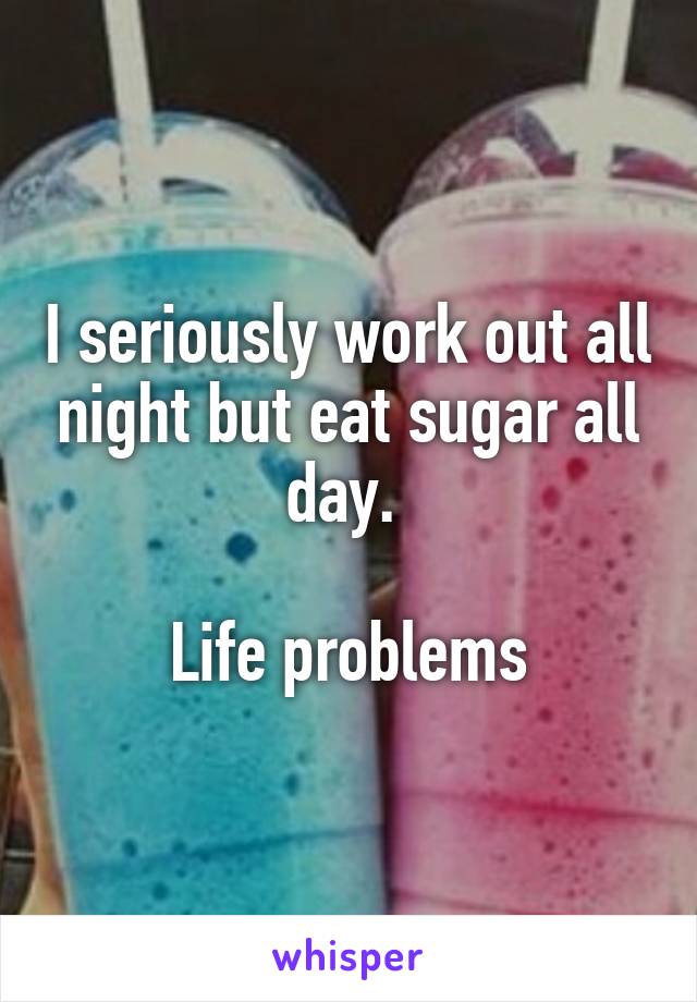 I seriously work out all night but eat sugar all day. 

Life problems