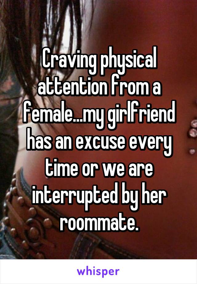 Craving physical attention from a female...my girlfriend has an excuse every time or we are interrupted by her roommate.