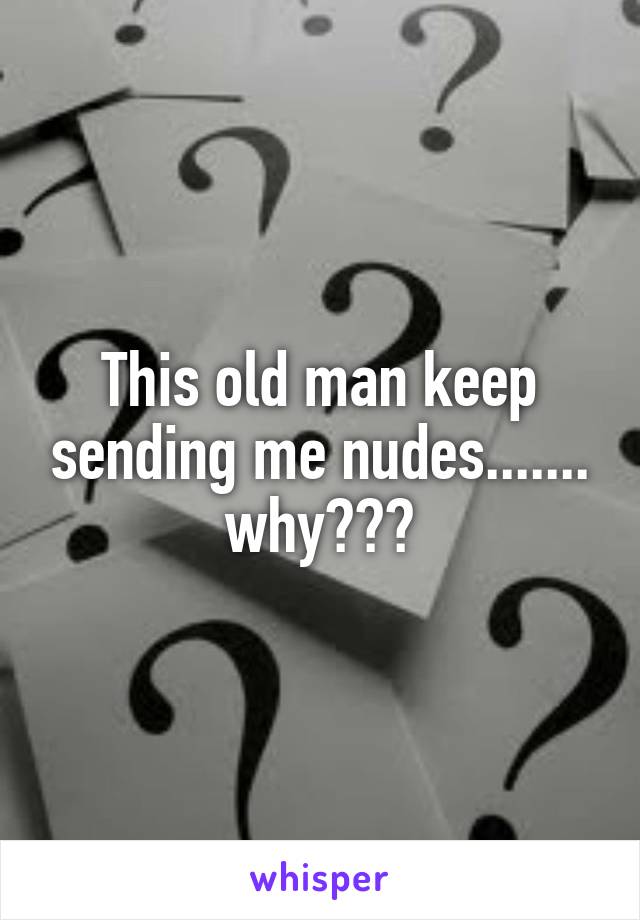 This old man keep sending me nudes....... why???