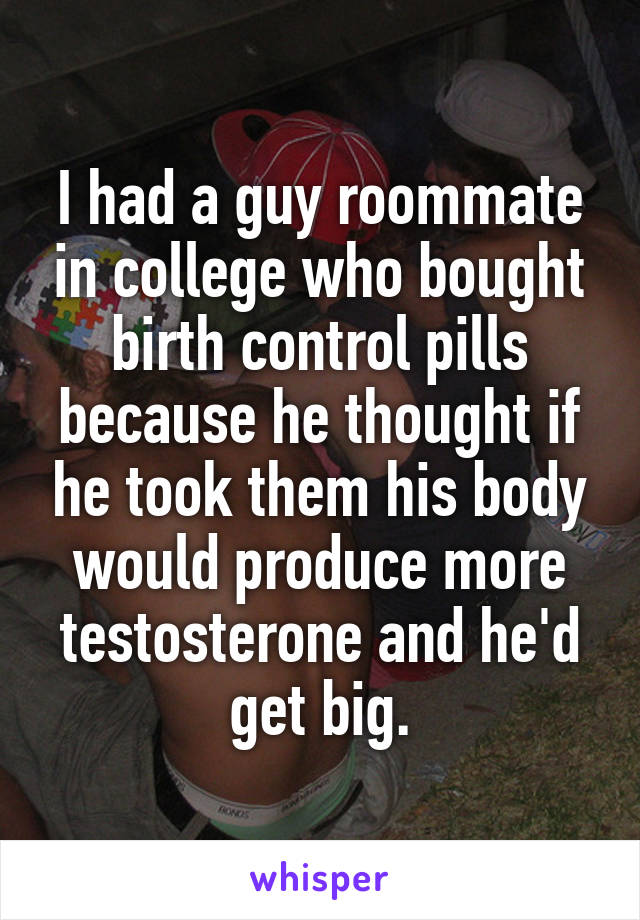 I had a guy roommate in college who bought birth control pills because he thought if he took them his body would produce more testosterone and he'd get big.