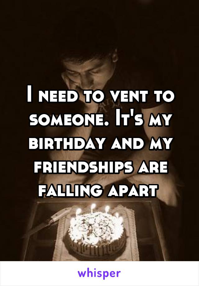 I need to vent to someone. It's my birthday and my friendships are falling apart 