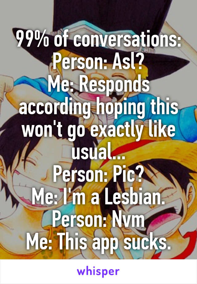 99% of conversations:
Person: Asl?
Me: Responds according hoping this won't go exactly like usual...
Person: Pic?
Me: I'm a Lesbian.
Person: Nvm
Me: This app sucks.