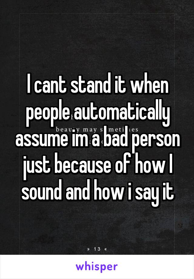 I cant stand it when people automatically assume im a bad person just because of how I sound and how i say it