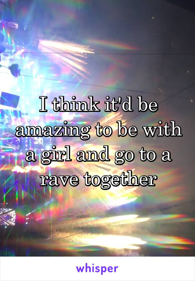 I think it'd be amazing to be with a girl and go to a rave together