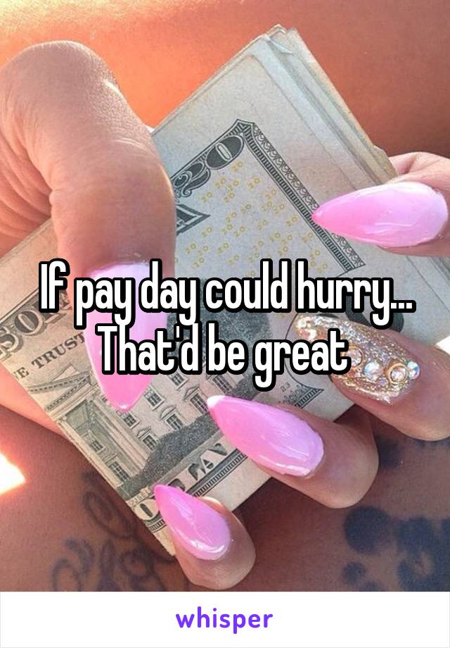 If pay day could hurry... That'd be great 