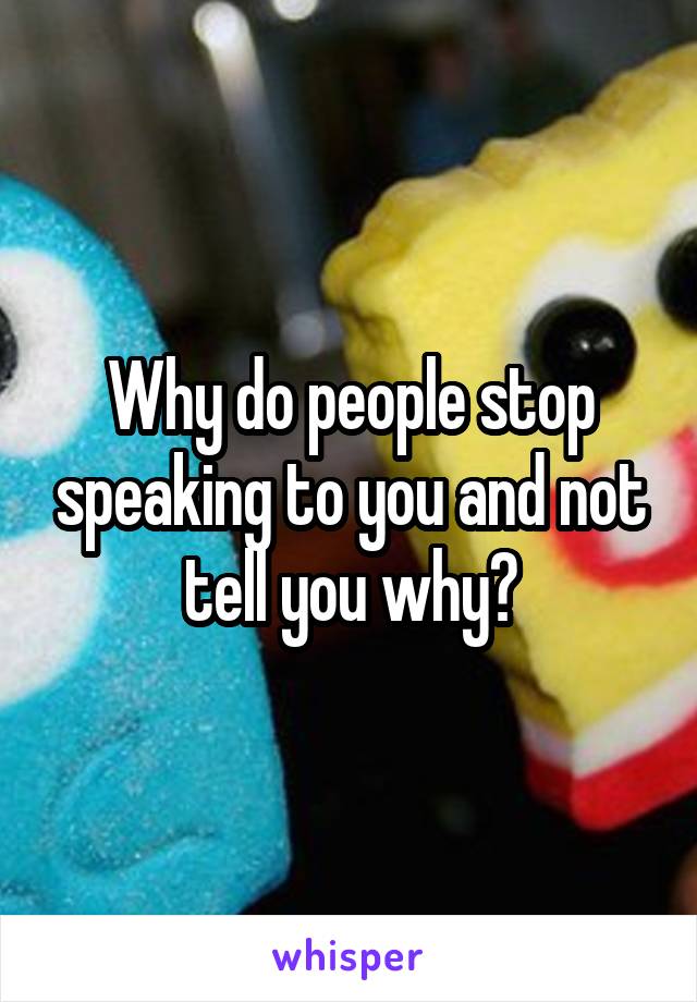 Why do people stop speaking to you and not tell you why?