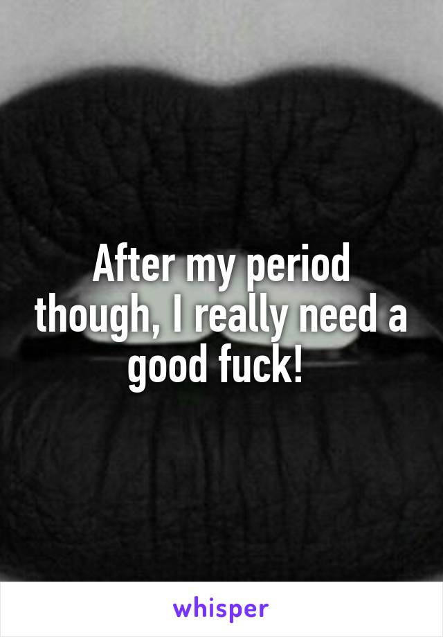 After my period though, I really need a good fuck! 